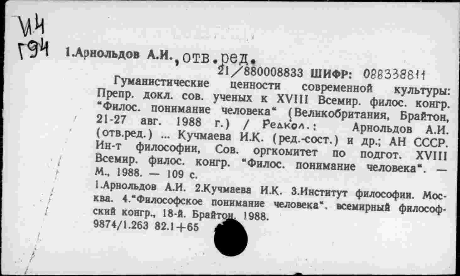 ﻿• / I
1 Арнольдов А.И. оТВ.реД.
21/880008833 ШИФР: 066358811
Гуманистические ценности современной культуры: Препр. докл. сов. ученых к XVIII Всемир. филос. конгр. “Филос. понимание человека“ (Великобритания, Брайтон, 21-27 авг. 1988 г.) / Редкол.:	Арнольдов А.И.
(отв.ред.) ... Кучмаева И.К. (ред.-сост.) и др.; АН СССР. Ин-т философии, Сов. оргкомитет по подгот. XVIII Всемир. филос. конгр. “Филос. понимание человека*. — М., 1988. — 109 с.
1.Арнольдов А.И. 2.Кучмаева И.К. З.Институт философии. Москва. 4.“Философское понимание человека“, всемирный философский конгр., 18-й. Брайтон 1988.
9874/1.263 82.1+65